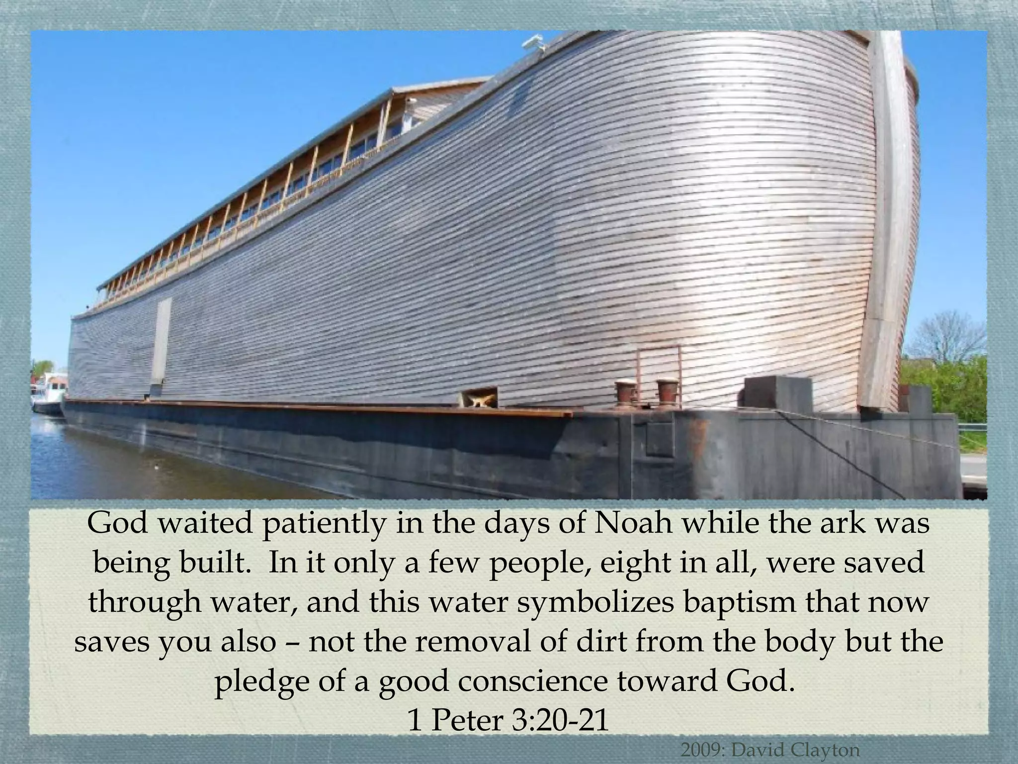 God waited patiently in the days of Noah while the ark was being built.  In it only a few people, eight in all, were saved through water, and this water symbolizes baptism that now saves you also – not the removal of dirt from the body but the pledge of a good conscience toward God.  1 Peter 3:20-21 2009: David Clayton 