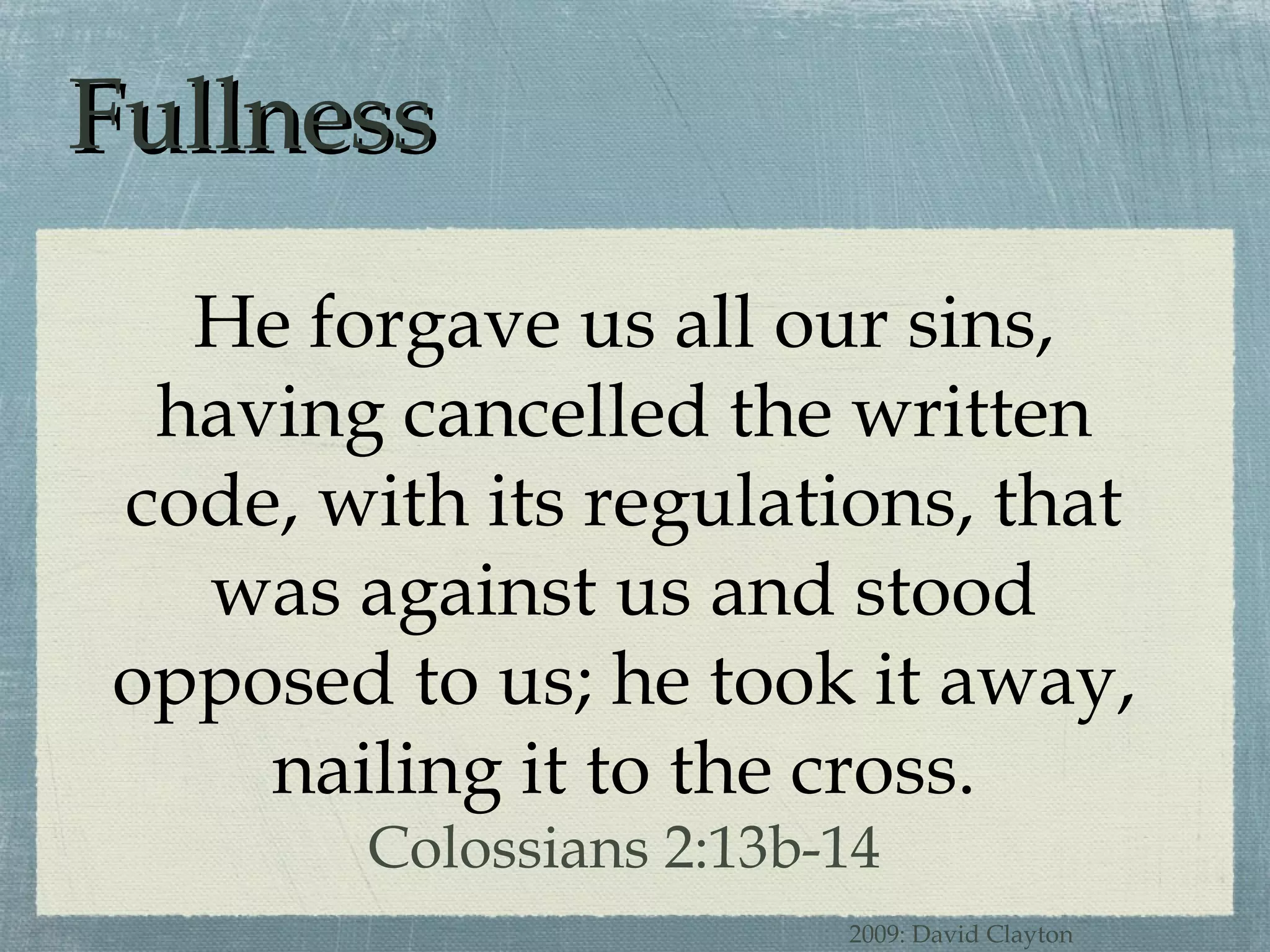 Fullness He forgave us all our sins, having cancelled the written code, with its regulations, that was against us and stood opposed to us; he took it away, nailing it to the cross. Colossians 2:13b-14 2009: David Clayton 