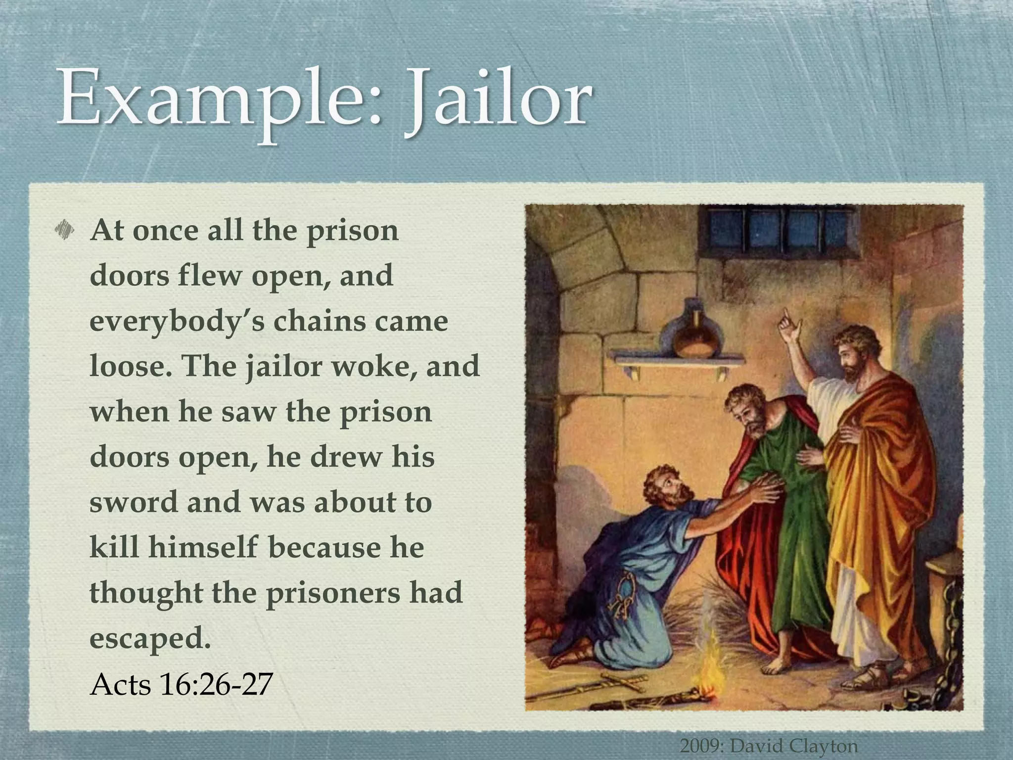 At once all the prison doors flew open, and everybody’s chains came loose. The jailor woke, and when he saw the prison doors open, he drew his sword and was about to kill himself because he thought the prisoners had escaped. Acts 16:26-27 2009: David Clayton 