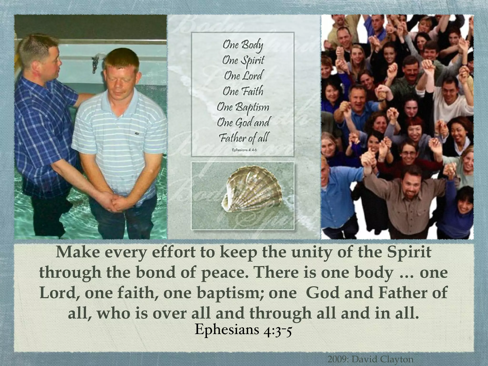 Make every effort to keep the unity of the Spirit through the bond of peace. There is one body … one Lord, one faith, one baptism; one  God and Father of all, who is over all and through all and in all. Ephesians 4:3-5 2009: David Clayton 