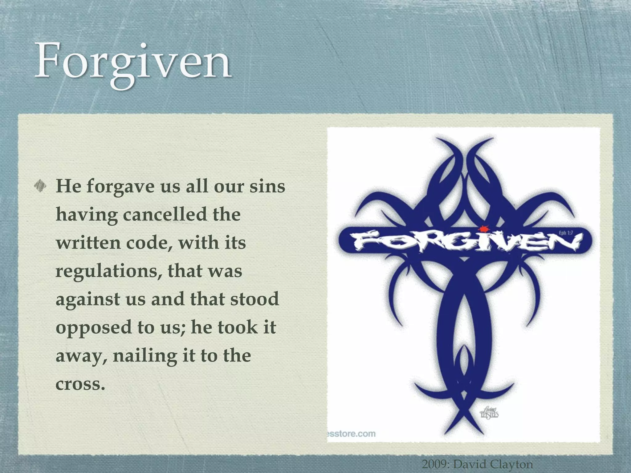 He forgave us all our sins having cancelled the written code, with its regulations, that was against us and that stood opposed to us; he took it away, nailing it to the cross. 2009: David Clayton 