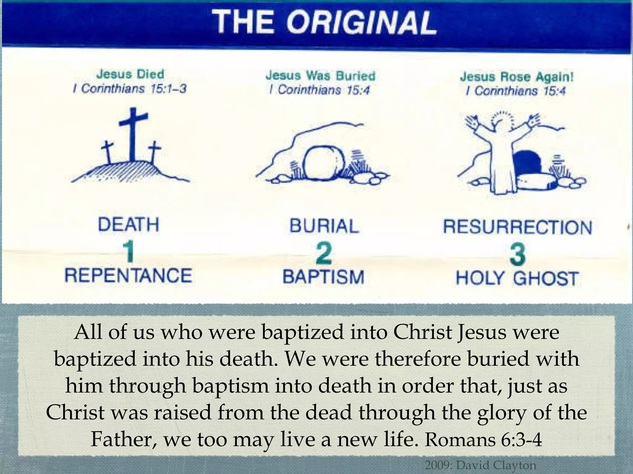 All of us who were baptized into Christ Jesus were baptized into his death. We were therefore buried with him through baptism into death in order that, just as Christ was raised from the dead through the glory of the Father, we too may live a new life.  Romans 6:3-4 2009: David Clayton 