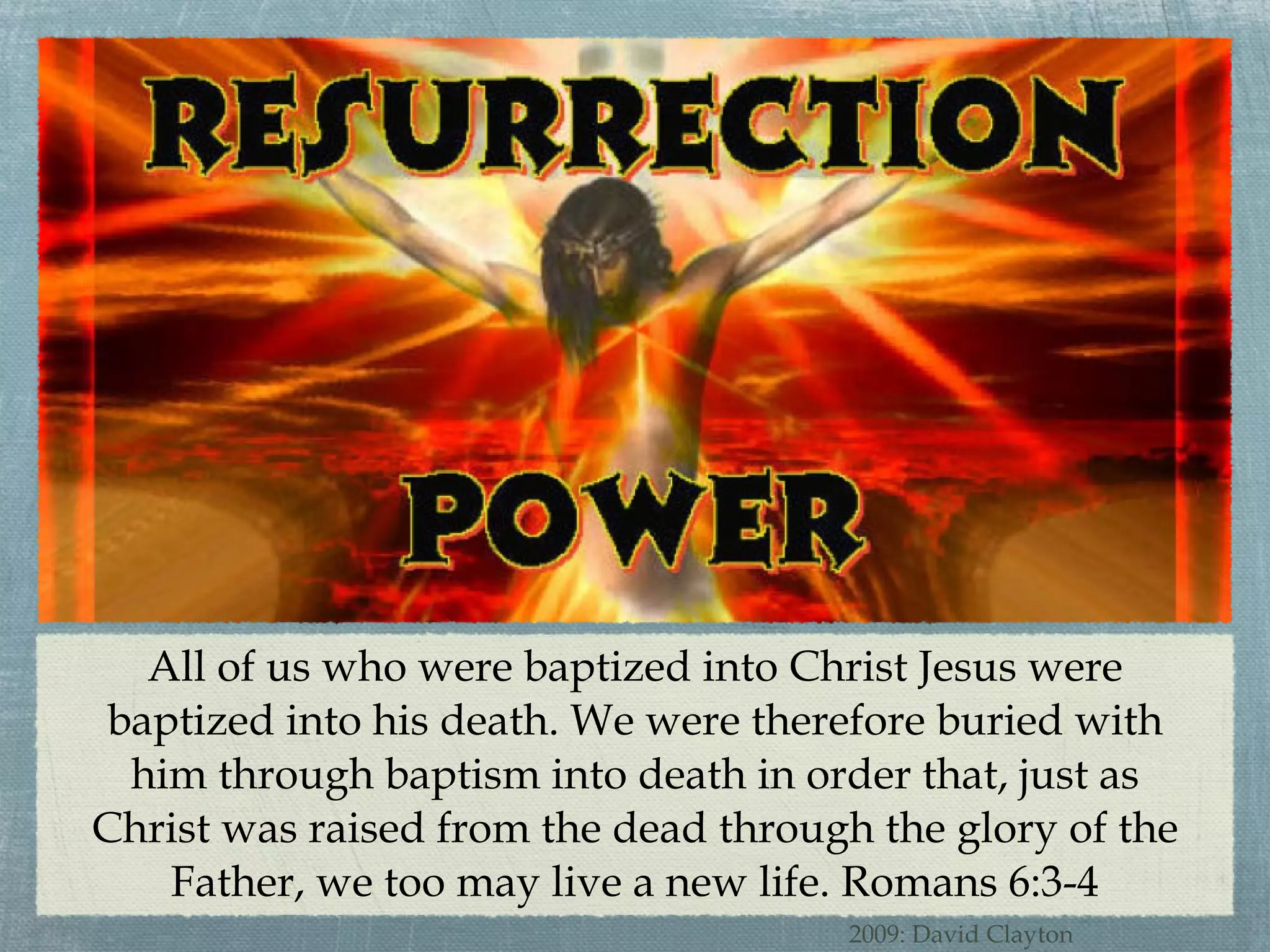 All of us who were baptized into Christ Jesus were baptized into his death. We were therefore buried with him through baptism into death in order that, just as Christ was raised from the dead through the glory of the Father, we too may live a new life. Romans 6:3-4 2009: David Clayton 