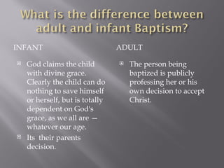 INFANT ADULT God claims the child with divine grace. Clearly the child can do nothing to save himself or herself, but is totally dependent on God's grace, as we all are — whatever our age. Its  their parents decision. The person being baptized is publicly professing her or his own decision to accept Christ.  