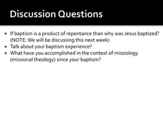    If baptism is a product of repentance than why was Jesus baptized?
    (NOTE: We will be discussing this next week)
   Talk about your baptism experience?
   What have you accomplished in the context of missiology
    (missional theology) since your baptism?
 