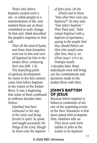 That’s why John’s                of John (Acts 18:25).
baptism created such a                   [Paul] said to them,
stir—it called people to a           “Into what then were you
transformation of life, and          baptized?” So they said,
marked them out as those             “Into John’s baptism.”
committed to such change.            Then Paul said, “John
To that end, Mark described          indeed baptized with a
the people’s response to that        baptism of repentance,
call:                                saying to the people that
    Then all the land of Judea,      they should believe on
    and those from Jerusalem,        Him who would come
    went out to him and were         after him, that is, on
    all baptized by him in the       Christ Jesus” (19:3-4).
    Jordan River, confessing         Perhaps nearly
    their sins (Mk. 1:5).         3 decades later, these
    The launching point           individuals were still living
of spiritual development          out the commitments and
for many in the first century     decisions made in the
came from John’s baptism          Jordan River with John.
in the waters of the Jordan
River. It was a beginning         JOHN’S BAPTISM
that some of them continued       OF JESUS
to embrace decades later.         Because John’s baptism is
Notice:                           linked to confession of sin,
    [Apollos] had been            one of the surprising events
    instructed in the way         of the New Testament is that
    of the Lord; and being        Jesus asked John to baptize
    fervent in spirit, he spoke   Him. Matthew tells us:
    and taught accurately the         Then Jesus came from
    things of the Lord, though        Galilee to John at the
    he knew only the baptism          Jordan to be baptized
                                                             11
                    © 2008 RBC Ministries
 