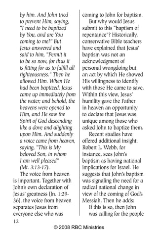 by him. And John tried             coming to John for baptism.
    to prevent Him, saying,               But why would Jesus
    “I need to be baptized             submit to this “baptism of
    by You, and are You                repentance”? Historically,
    coming to me?” But                 conservative Bible teachers
    Jesus answered and                 have explained that Jesus’
    said to him, “Permit it            baptism was not an
    to be so now, for thus it          acknowledgment of
    is fitting for us to fulfill all   personal wrongdoing but
    righteousness.” Then he            an act by which He showed
    allowed Him. When He               His willingness to identify
    had been baptized, Jesus           with those He came to save.
    came up immediately from           Within this view, Jesus’
    the water; and behold, the         humility gave the Father
    heavens were opened to             in heaven an opportunity
    Him, and He saw the                to declare that Jesus was
    Spirit of God descending           unique among those who
    like a dove and alighting          asked John to baptize them.
    upon Him. And suddenly                Recent studies have
    a voice came from heaven,          offered additional insight.
    saying, “This is My                Robert L. Webb, for
    beloved Son, in whom               instance, sees John’s
    I am well pleased”                 baptism as having national
    (Mt. 3:13-17).                     implications for Israel. He
    The voice from heaven              suggests that John’s baptism
is important. Together with            was signaling the need for a
John’s own declaration of              radical national change in
Jesus’ greatness (Jn. 1:29-            view of the coming of God’s
36), the voice from heaven             Messiah. Then he adds:
separates Jesus from                      If this is so, then John
everyone else who was                     was calling for the people
12
                       © 2008 RBC Ministries
 