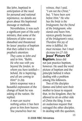 like John, baptized in               witness, that I said,
anticipation of the need             “I am not the Christ,”
for personal and national            but, “I have been sent
repentance, no details are           before Him.” He who
given about His baptismal            has the bride is the
message or methods.                  bridegroom; but the friend
    Nevertheless, it was such        of the bridegroom, who
a significant part of His early      stands and hears him,
ministry, that some of the           rejoices greatly because
followers of John were so            of the bridegroom’s voice.
disturbed and threatened             Therefore this joy of
by Jesus’ practice of baptism        mine is fulfilled. He
that they called it to the           must increase, but I must
prophet’s attention:                 decrease (vv.27-30).
    They came to John and           Jesus’ Picture Of
    said to him, “Rabbi,          Baptism. Jesus did
    He who was with you           not just practice baptism,
    beyond the Jordan, to         however. He used the word
    whom you have testified—      picture of baptism and the
    behold, He is baptizing,      principle behind it when
    and all are coming to         dealing with a problem
    Him!” (v.26).                 among His followers.
    John’s response was a             Two of His disciples
beautiful expression of the       (James and John) sent their
change of heart he was            mother to Jesus to request
asking of the nation. He          that, in the kingdom, they be
replied:                          allowed to sit on either side
    A man can receive             of Christ the King. It was
    nothing unless it has been    an audacious request that
    given to him from heaven.     outraged the other disciples.
    You yourselves bear me        In dealing with the question,
                                                             15
                    © 2008 RBC Ministries
 