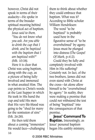however, Christ did not        them to think about whether
speak in terms of their        they could embrace that
audacity—He spoke in           baptism. What was it?
terms of the broader           According to Bible scholar
spiritual meaning behind       William Hendriksen:
the physical act of baptism.      The word “to be
    Jesus said to them,           baptized” is probably
    “You do not know what         used here in the
    you ask. Are you able         figurative sense of “to be
    to drink the cup that I       overwhelmed” by agony.
    drink, and be baptized        Jesus must be plunged
    with the baptism that I       into distress (The Gospel
    am baptized with?”            Of Mark, p.412).
    (Mk. 10:38).                  Could they be fully and
    Here it is clear that      completely involved with
Christ was using baptism,      Him in His suffering?
along with the cup, as         Certainly not. In fact, of the
a picture of being fully       two brothers, James did not
involved and immersed          even stand with Christ at
in what awaited Him. The       the cross—let alone allow
cup points to Christ’s words   himself to be “overwhelmed
at the Last Supper in which    by agony.” In reality, they
He took in His hand the        were making a promise that
cup and told His men           could not withstand the test
that His very life-blood was   of being “baptized” into
going to be “shed for many     the consequences of that
for the remission of sins”     promise.
(Mt. 26:28).                     Jesus’ Command To
    He then told them          Baptize. Interestingly, as
about a coming “immersion”     Jesus’ personal baptism
He would face—challenging      began His earthly ministry,
16
                  © 2008 RBC Ministries
 