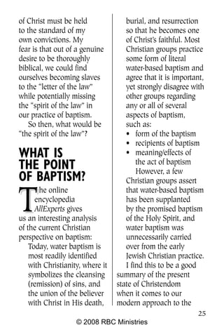 of Christ must be held               burial, and resurrection
to the standard of my                so that he becomes one
own convictions. My                  of Christ’s faithful. Most
fear is that out of a genuine        Christian groups practice
desire to be thoroughly              some form of literal
biblical, we could find              water-based baptism and
ourselves becoming slaves            agree that it is important,
to the “letter of the law”           yet strongly disagree with
while potentially missing            other groups regarding
the “spirit of the law” in           any or all of several
our practice of baptism.             aspects of baptism,
    So then, what would be           such as:
“the spirit of the law”?             • form of the baptism
                                     • recipients of baptism
WHAT IS                              • meaning/effects of
                                         the act of baptism
THE POINT                                However, a few
OF BAPTISM?                          Christian groups assert


T
        he online                    that water-based baptism
      encyclopedia                   has been supplanted
      AllExperts gives               by the promised baptism
us an interesting analysis           of the Holy Spirit, and
of the current Christian             water baptism was
perspective on baptism:              unnecessarily carried
    Today, water baptism is          over from the early
    most readily identified          Jewish Christian practice.
    with Christianity, where it      I find this to be a good
    symbolizes the cleansing      summary of the present
    (remission) of sins, and      state of Christendom
    the union of the believer     when it comes to our
    with Christ in His death,     modern approach to the
                                                             25
                    © 2008 RBC Ministries
 