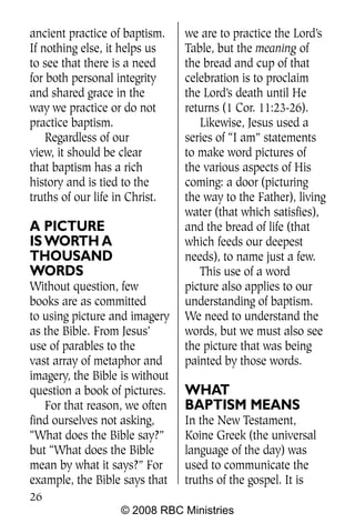 ancient practice of baptism.    we are to practice the Lord’s
If nothing else, it helps us    Table, but the meaning of
to see that there is a need     the bread and cup of that
for both personal integrity     celebration is to proclaim
and shared grace in the         the Lord’s death until He
way we practice or do not       returns (1 Cor. 11:23-26).
practice baptism.                  Likewise, Jesus used a
    Regardless of our           series of “I am” statements
view, it should be clear        to make word pictures of
that baptism has a rich         the various aspects of His
history and is tied to the      coming: a door (picturing
truths of our life in Christ.   the way to the Father), living
                                water (that which satisfies),
A PICTURE                       and the bread of life (that
IS WORTH A                      which feeds our deepest
THOUSAND                        needs), to name just a few.
WORDS                              This use of a word
Without question, few           picture also applies to our
books are as committed          understanding of baptism.
to using picture and imagery    We need to understand the
as the Bible. From Jesus’       words, but we must also see
use of parables to the          the picture that was being
vast array of metaphor and      painted by those words.
imagery, the Bible is without
question a book of pictures.    WHAT
   For that reason, we often    BAPTISM MEANS
find ourselves not asking,      In the New Testament,
“What does the Bible say?”      Koine Greek (the universal
but “What does the Bible        language of the day) was
mean by what it says?” For      used to communicate the
example, the Bible says that    truths of the gospel. It is
26
                   © 2008 RBC Ministries
 