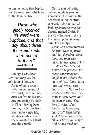 helpful to notice that baptizo       Notice that while the
was the word from which we       defined mode is seen as
get the term baptize.            immersion, the point of the
                                 definition is that baptism
    “Those who                   is clearly a declaration of
                                 faith by someone who has
   gladly received               already trusted Christ. In
   his word were                 the New Testament, this is
 baptized; and that              the critical point in every
                                 case. For example:
  day about three                    Those who gladly received
  thousand souls                     his word were baptized;
     were added                      and that day about three
                                     thousand souls were
      to them.”                      added to them (Acts 2:41).
       —Acts 2:41                        When they believed
                                     Philip as he preached the
   Strong’s Exhaustive               things concerning the
Concordance gives this               kingdom of God and the
definition of baptizo:               name of Jesus Christ, both
   A rite of immersion in            men and women were
   water as commanded                baptized. . . . Now as they
   by Christ, by which one           went down the road, they
   after confessing his sins         came to some water. And
   and professing his faith          the eunuch said, “See,
   in Christ, having been            here is water. What
   born again by the Holy            hinders me from being
   Spirit unto a new life,           baptized?” Then Philip
   identifies publicly with          said, “If you believe with
   the fellowship of Christ          all your heart, you may.”
   and the church.                   And he answered and
                                                             27
                   © 2008 RBC Ministries
 