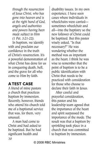 through the resurrection      disability issues. In my own
   of Jesus Christ, who has      experience, I have seen
   gone into heaven and is       cases where individuals in
   at the right hand of God,     wheelchairs were carried—
   angels and authorities        sometimes wheelchair and
   and powers having been        all—into the baptistry so the
   made subject to Him           new follower of Christ could
   (1 Pet. 3:21-22).             be baptized. But this pastor
   In baptism, we identify       wisely asked, “Is that
with and proclaim our            necessary?” He was
confidence in the truth          wondering whether the
of Christ’s resurrection. It’s   method was as important
a powerful demonstration of      as the heart. I think he was
what Christ has done for us      wise to remember that the
in conquering death, hell,       point of baptism is to be a
and the grave for all who        public identification with
come to Him by faith.            Christ that needs to be
                                 practiced with consideration
A TEST CASE                      for those who choose to
A friend of mine pastors         declare their faith in Jesus.
a church that practices              After careful and
baptism by immersion.            prayerful consideration,
Recently, however, friends       this pastor and his
who attend his church told       leadership team agreed that
me of a baptismal service        the importance of the heart
that was, for them, very         and spirit surpassed the
unusual.                         importance of the mode. The
   A man had come to             result was that a baptism by
Christ and had asked to          sprinkling took place in a
be baptized. But he had          church that was committed
significant health and           to baptism by immersion.
30
                   © 2008 RBC Ministries
 