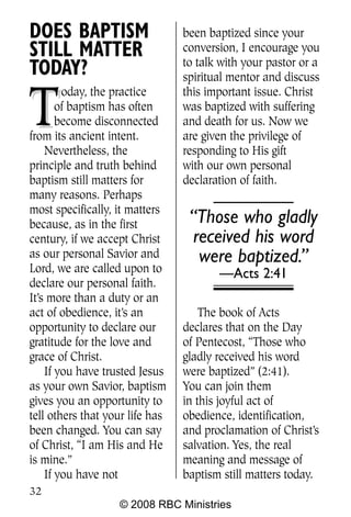 DOES BAPTISM                     been baptized since your
STILL MATTER                     conversion, I encourage you
                                 to talk with your pastor or a
TODAY?                           spiritual mentor and discuss


T
        oday, the practice       this important issue. Christ
       of baptism has often      was baptized with suffering
       become disconnected       and death for us. Now we
from its ancient intent.         are given the privilege of
    Nevertheless, the            responding to His gift
principle and truth behind       with our own personal
baptism still matters for        declaration of faith.
many reasons. Perhaps
most specifically, it matters
because, as in the first          “Those who gladly
century, if we accept Christ      received his word
as our personal Savior and         were baptized.”
Lord, we are called upon to             —Acts 2:41
declare our personal faith.
It’s more than a duty or an
act of obedience, it’s an            The book of Acts
opportunity to declare our       declares that on the Day
gratitude for the love and       of Pentecost, “Those who
grace of Christ.                 gladly received his word
    If you have trusted Jesus    were baptized” (2:41).
as your own Savior, baptism      You can join them
gives you an opportunity to      in this joyful act of
tell others that your life has   obedience, identification,
been changed. You can say        and proclamation of Christ’s
of Christ, “I am His and He      salvation. Yes, the real
is mine.”                        meaning and message of
    If you have not              baptism still matters today.
32
                   © 2008 RBC Ministries
 