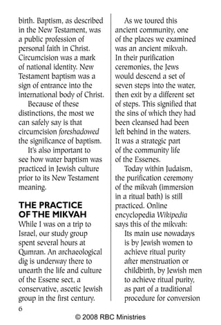 birth. Baptism, as described        As we toured this
in the New Testament, was       ancient community, one
a public profession of          of the places we examined
personal faith in Christ.       was an ancient mikvah.
Circumcision was a mark         In their purification
of national identity. New       ceremonies, the Jews
Testament baptism was a         would descend a set of
sign of entrance into the       seven steps into the water,
international body of Christ.   then exit by a different set
    Because of these            of steps. This signified that
distinctions, the most we       the sins of which they had
can safely say is that          been cleansed had been
circumcision foreshadowed       left behind in the waters.
the significance of baptism.    It was a strategic part
    It’s also important to      of the community life
see how water baptism was       of the Essenes.
practiced in Jewish culture         Today within Judaism,
prior to its New Testament      the purification ceremony
meaning.                        of the mikvah (immersion
                                in a ritual bath) is still
THE PRACTICE                    practiced. Online
OF THE MIKVAH                   encyclopedia Wikipedia
While I was on a trip to        says this of the mikvah:
Israel, our study group             Its main use nowadays
spent several hours at              is by Jewish women to
Qumran. An archaeological           achieve ritual purity
dig is underway there to            after menstruation or
unearth the life and culture        childbirth, by Jewish men
of the Essene sect, a               to achieve ritual purity,
conservative, ascetic Jewish        as part of a traditional
group in the first century.         procedure for conversion
6
                   © 2008 RBC Ministries
 
