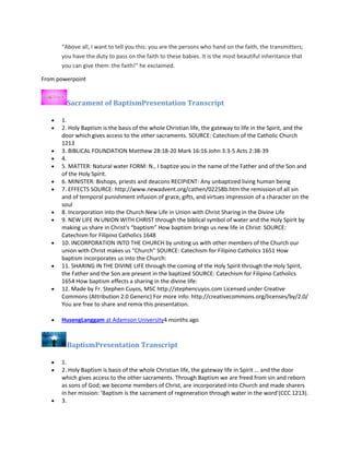 “Above all, I want to tell you this: you are the persons who hand on the faith, the transmitters;
you have the duty to pass on the faith to these babies. It is the most beautiful inheritance that
you can give them: the faith!” he exclaimed.
From powerpoint

Sacrament of BaptismPresentation Transcript
1.
2. Holy Baptism is the basis of the whole Christian life, the gateway to life in the Spirit, and the
door which gives access to the other sacraments. SOURCE: Catechism of the Catholic Church
1213
3. BIBLICAL FOUNDATION Matthew 28:18-20 Mark 16:16 John 3:3-5 Acts 2:38-39
4.
5. MATTER: Natural water FORM: N., I baptize you in the name of the Father and of the Son and
of the Holy Spirit.
6. MINISTER: Bishops, priests and deacons RECIPIENT: Any unbaptized living human being
7. EFFECTS SOURCE: http://www.newadvent.org/cathen/02258b.htm the remission of all sin
and of temporal punishment infusion of grace, gifts, and virtues impression of a character on the
soul
8. Incorporation into the Church New Life in Union with Christ Sharing in the Divine Life
9. NEW LIFE IN UNION WITH CHRIST through the biblical symbol of water and the Holy Spirit by
making us share in Christ's “baptism” How baptism brings us new life in Christ: SOURCE:
Catechism for Filipino Catholics 1648
10. INCORPORATION INTO THE CHURCH by uniting us with other members of the Church our
union with Christ makes us “Church” SOURCE: Catechism for Filipino Catholics 1651 How
baptism incorporates us into the Church:
11. SHARING IN THE DIVINE LIFE through the coming of the Holy Spirit through the Holy Spirit,
the Father and the Son are present in the baptized SOURCE: Catechism for Filipino Catholics
1654 How baptism effects a sharing in the divine life:
12. Made by Fr. Stephen Cuyos, MSC http://stephencuyos.com Licensed under Creative
Commons (Attribution 2.0 Generic) For more info: http://creativecommons.org/licenses/by/2.0/
You are free to share and remix this presentation.
HusengLanggam at Adamson University4 months ago

BaptismPresentation Transcript
1.
2. Holy Baptism is basis of the whole Christian life, the gateway life in Spirit … and the door
which gives access to the other sacraments. Through Baptism we are freed from sin and reborn
as sons of God; we become members of Christ, are incorporated into Church and made sharers
in her mission: ’Baptism is the sacrament of regeneration through water in the word’(CCC 1213).
3.

 