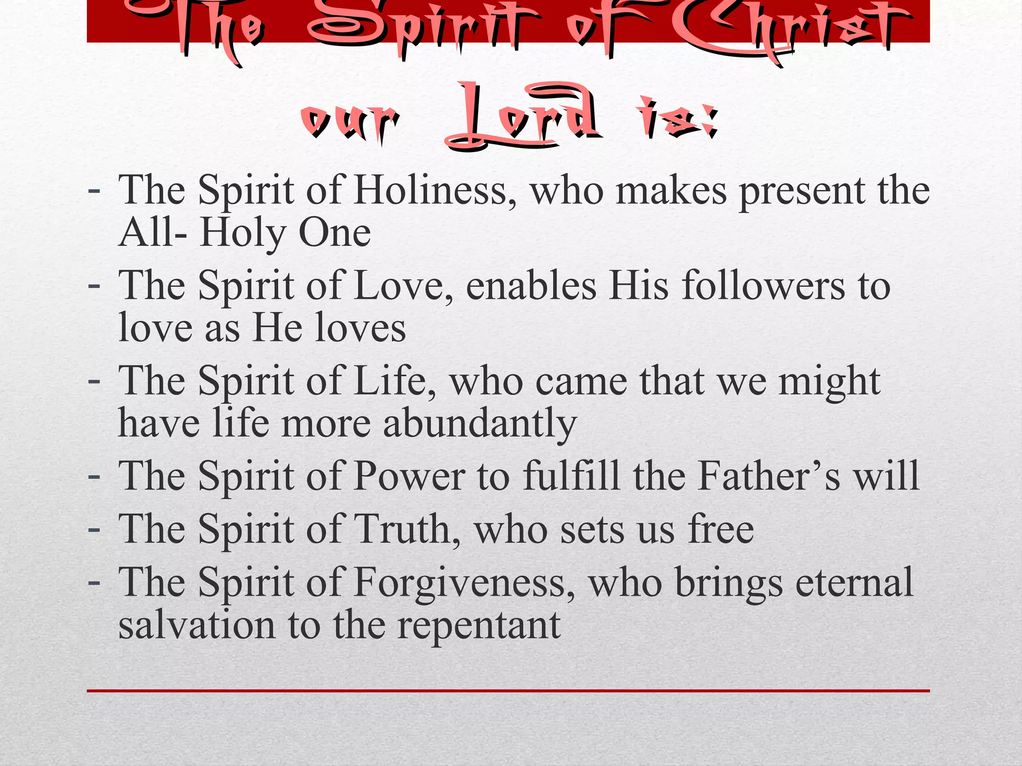 The SSppiirriitt ooff CChhrriisstt 
oouurr LLoorrdd iiss:: 
- The Spirit of Holiness, who makes present the 
All- Holy One 
- The Spirit of Love, enables His followers to 
love as He loves 
- The Spirit of Life, who came that we might 
have life more abundantly 
- The Spirit of Power to fulfill the Father’s will 
- The Spirit of Truth, who sets us free 
- The Spirit of Forgiveness, who brings eternal 
salvation to the repentant 
 