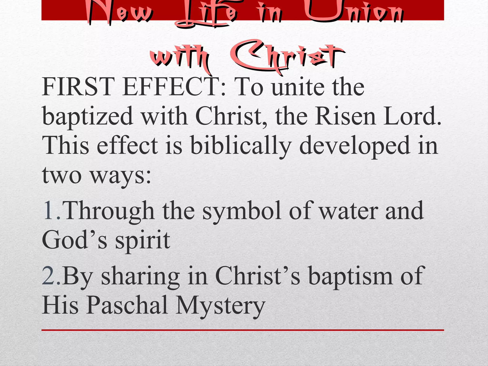 NNeeww LLiiffee iinn UUnniioonn 
wwiitthh CChhrriisstt 
FIRST EFFECT: To unite the 
baptized with Christ, the Risen Lord. 
This effect is biblically developed in 
two ways: 
1.Through the symbol of water and 
God’s spirit 
2.By sharing in Christ’s baptism of 
His Paschal Mystery 
 