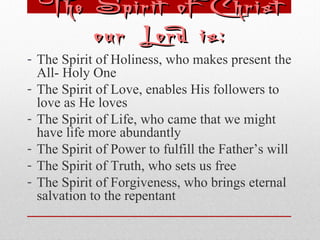 The SSppiirriitt ooff CChhrriisstt 
oouurr LLoorrdd iiss:: 
- The Spirit of Holiness, who makes present the 
All- Holy One 
- The Spirit of Love, enables His followers to 
love as He loves 
- The Spirit of Life, who came that we might 
have life more abundantly 
- The Spirit of Power to fulfill the Father’s will 
- The Spirit of Truth, who sets us free 
- The Spirit of Forgiveness, who brings eternal 
salvation to the repentant 
 