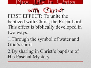 NNeeww LLiiffee iinn UUnniioonn 
wwiitthh CChhrriisstt 
FIRST EFFECT: To unite the 
baptized with Christ, the Risen Lord. 
This effect is biblically developed in 
two ways: 
1.Through the symbol of water and 
God’s spirit 
2.By sharing in Christ’s baptism of 
His Paschal Mystery 
 