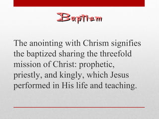 BBaappttiissmm 
The anointing with Chrism signifies 
the baptized sharing the threefold 
mission of Christ: prophetic, 
priestly, and kingly, which Jesus 
performed in His life and teaching. 
 