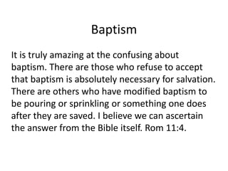 Baptism
It is truly amazing at the confusing about
baptism. There are those who refuse to accept
that baptism is absolutely necessary for salvation.
There are others who have modified baptism to
be pouring or sprinkling or something one does
after they are saved. I believe we can ascertain
the answer from the Bible itself. Rom 11:4.
 