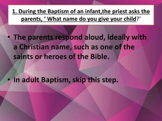 1. During the Baptism of an infant,the priest asks the
parents, ‘ What name do you give your child?’
• The parents respond aloud, ideally with
a Christian name, such as one of the
saints or heroes of the Bible.
• In adult Baptism, skip this step.
 