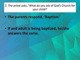 2. The priest asks, ‘What do you ask of God’s Church for
your child?’
• The parents respond, ‘Baptism.’
• If and adult is being baptized, he/she
answers the same.
 