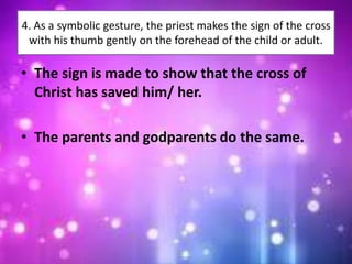4. As a symbolic gesture, the priest makes the sign of the cross
with his thumb gently on the forehead of the child or adult.
• The sign is made to show that the cross of
Christ has saved him/ her.
• The parents and godparents do the same.
 