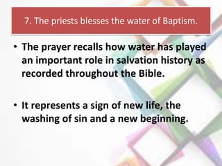7. The priests blesses the water of Baptism.
• The prayer recalls how water has played
an important role in salvation history as
recorded throughout the Bible.
• It represents a sign of new life, the
washing of sin and a new beginning.
 