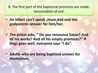 8. The first part of the baptismal promises are made:
renunciation of evil.
• An infant can’t speak ,mum,dad and the
godparents answer for him/her.
• The priest asks, “ Do you renounce Satan? And
all his works? And all his empty promises?” If
tings goes well, everyone says “I do”.
• Adults who are being baptized answer for
themselves.
 