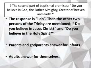 9.The second part of baptismal promises: “ Do you
believe in God, the Father Almighty, Creator of heaven
and earth?”
• The response is “I do”. Then the other two
persons of the Trinity are mentioned: “ Do
you believe in Jesus Christ?” and “Do you
believe in the Holy Spirit?”
• Parents and godparents answer for infants
• Adults answer for themselves.
 