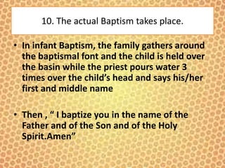 10. The actual Baptism takes place.
• In infant Baptism, the family gathers around
the baptismal font and the child is held over
the basin while the priest pours water 3
times over the child’s head and says his/her
first and middle name
• Then , “ I baptize you in the name of the
Father and of the Son and of the Holy
Spirit.Amen”
 