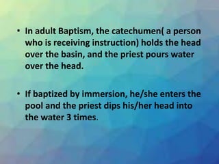 • In adult Baptism, the catechumen( a person
who is receiving instruction) holds the head
over the basin, and the priest pours water
over the head.
• If baptized by immersion, he/she enters the
pool and the priest dips his/her head into
the water 3 times.
 