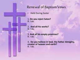 Renewalof Baptism Vows
• Held During Easter
1. Do you reject Satan?
R. I do.
2. And all his works?
R. I do,
3. And all his empty promises?
R. I do.
4. Do you believe in God, the Father Almighty,
creator of heaven and earth?
R. I do.
 