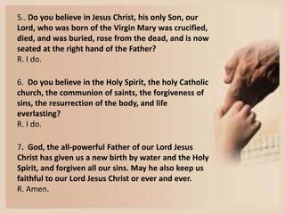 5.. Do you believe in Jesus Christ, his only Son, our
Lord, who was born of the Virgin Mary was crucified,
died, and was buried, rose from the dead, and is now
seated at the right hand of the Father?
R. I do.
6. Do you believe in the Holy Spirit, the holy Catholic
church, the communion of saints, the forgiveness of
sins, the resurrection of the body, and life
everlasting?
R. I do.
7. God, the all-powerful Father of our Lord Jesus
Christ has given us a new birth by water and the Holy
Spirit, and forgiven all our sins. May he also keep us
faithful to our Lord Jesus Christ or ever and ever.
R. Amen.
 