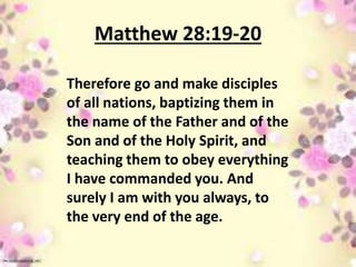 Matthew 28:19-20
Therefore go and make disciples
of all nations, baptizing them in
the name of the Father and of the
Son and of the Holy Spirit, and
teaching them to obey everything
I have commanded you. And
surely I am with you always, to
the very end of the age.
 