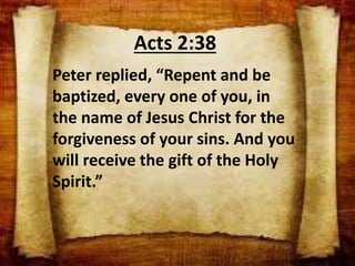 Acts 2:38
Peter replied, “Repent and be
baptized, every one of you, in
the name of Jesus Christ for the
forgiveness of your sins. And you
will receive the gift of the Holy
Spirit.”
 