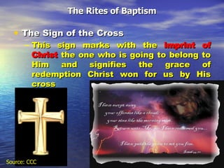 The Sign of the Cross This sign marks with the  imprint of   Christ  the one who is going to belong to Him and signifies the grace of redemption Christ won for us by His cross The Rites of Baptism Source: CCC 