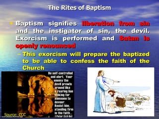 The Rites of Baptism Baptism signifies  liberation from sin  and the instigator of sin, the devil. Exorcism is performed and  Satan is openly renounced This exorcism will prepare the baptized to be able to confess the faith of the Church  Source: CCC 