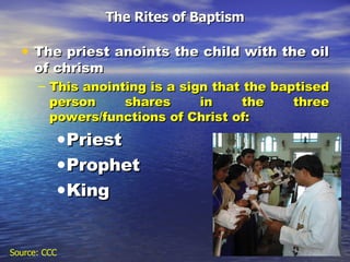 The Rites of Baptism The priest anoints the child with the oil of chrism  This anointing is a sign that the baptised person shares in the three powers/functions of Christ of: Priest Prophet King Source: CCC 