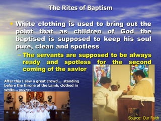The Rites of Baptism White clothing is used to bring out the point that as children of God the baptised is supposed to keep his soul pure, clean and spotless  The servants are supposed to be always ready and spotless for the second coming of the savior After this I saw a great crowd…. standing before the throne of the Lamb, clothed in white…  (Rev7:9) Source: Our Faith 