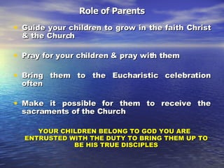 Role of Parents Guide your children to grow in the faith Christ & the Church Pray for your children & pray with them Bring them to the Eucharistic celebration often Make it possible for them to receive the sacraments of the Church YOUR CHILDREN BELONG TO GOD YOU ARE ENTRUSTED WITH THE DUTY TO BRING THEM UP TO BE HIS TRUE DISCIPLES 
