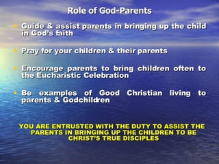 Role of God-Parents Guide & assist parents in bringing up the child in God’s faith Pray for your children & their parents Encourage parents to bring children often to the Eucharistic Celebration Be examples of Good Christian living to parents & Godchildren YOU ARE ENTRUSTED WITH THE DUTY TO ASSIST THE PARENTS IN BRINGING UP THE CHILDREN TO BE CHRIST’S TRUE DISCIPLES 