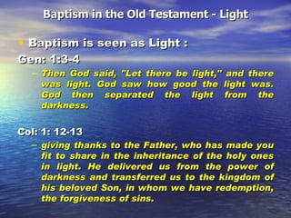 Baptism in the Old Testament - Light Baptism is seen as Light :  Gen: 1:3-4 Then God said, "Let there be light," and there was light. God saw how good the light was. God then separated the light from the darkness. Col: 1: 12-13 giving thanks to the Father, who has made you fit to share in the inheritance of the holy ones in light. He delivered us from the power of darkness and transferred us to the kingdom of his beloved Son, in whom we have redemption, the forgiveness of sins.  