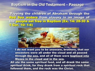 Baptism in the Old Testament - Passage Freeing the children of Abraham through the  Red Sea waters  from slavery is an image of the  people set free in Baptism (Ex. 14: 28-30 & 1 Cor. 10: 1-6) I do not want you to be unaware, brothers, that our ancestors were all under the cloud and all passed through  the sea , and all of them were  baptized into   Moses in the cloud and in the sea .  All ate the same spiritual food, and all drank the same spiritual drink, for they drank from a spiritual rock that followed them, and the rock was the Christ.  