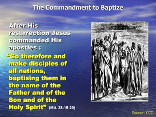 The Commandment to Baptize After His resurrection Jesus commanded His apostles :   “ Go therefore and make disciples of all nations, baptising them in the name of the Father and of the Son and of the Holy Spirit” Source: CCC (Mtt. 28:19-20) 