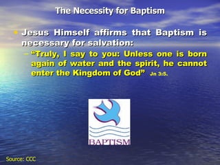 The Necessity for Baptism Jesus Himself affirms that Baptism is necessary for salvation:  “ Truly, I say to you: Unless one is born again of water and the spirit, he cannot enter the Kingdom of God”  Jn 3:5. Source: CCC 