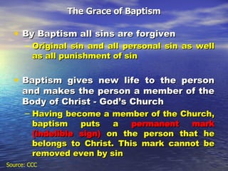 The Grace of Baptism By Baptism all sins are forgiven Original sin and all personal sin as well as all punishment of sin Baptism gives new life to the person and makes the person a member of the Body of Christ - God’s Church Having become a member of the Church, baptism puts a  permanent mark   (indelible sign)  on the person that he belongs to Christ. This mark cannot be removed even by sin Source: CCC 