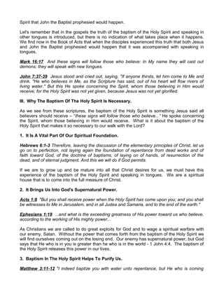 Spirit that John the Baptist prophesied would happen.
Let's remember that in the gospels the truth of the baptism of the Holy Spirit and speaking in
other tongues is introduced, but there is no indication of what takes place when it happens.
We find now in the Book of Acts that when the disciples experienced this truth that both Jesus
and John the Baptist prophesied would happen that it was accompanied with speaking in
tongues.
Mark 16:17 And these signs will follow those who believe: In My name they will cast out
demons; they will speak with new tongues.
John 7:37-39 Jesus stood and cried out, saying, "If anyone thirsts, let him come to Me and
drink. "He who believes in Me, as the Scripture has said, out of his heart will flow rivers of
living water." But this He spoke concerning the Spirit, whom those believing in Him would
receive; for the Holy Spirit was not yet given, because Jesus was not yet glorified.
III. Why The Baptism Of The Holy Spirit Is Necessary.
As we see from these scriptures, the baptism of the Holy Spirit is something Jesus said all
believers should receive – “these signs will follow those who believe...” He spoke concerning
the Spirit, whom those believing in Him would receive. What is it about the baptism of the
Holy Spirit that makes it so necessary to our walk with the Lord?
1. It Is A Vital Part Of Our Spiritual Foundation.
Hebrews 6:1-3 Therefore, leaving the discussion of the elementary principles of Christ, let us
go on to perfection, not laying again the foundation of repentance from dead works and of
faith toward God, of the doctrine of baptisms, of laying on of hands, of resurrection of the
dead, and of eternal judgment. And this we will do if God permits.
If we are to grow up and be mature into all that Christ desires for us, we must have this
experience of the baptism of the Holy Spirit and speaking in tongues. We are a spiritual
house that is to come into the full measure of Christ.
2. It Brings Us Into God's Supernatural Power.
Acts 1:8 "But you shall receive power when the Holy Spirit has come upon you; and you shall
be witnesses to Me in Jerusalem, and in all Judea and Samaria, and to the end of the earth."
Ephesians 1:19 ...and what is the exceeding greatness of His power toward us who believe,
according to the working of His mighty power...
As Christians we are called to do great exploits for God and to wage a spiritual warfare with
our enemy, Satan. Without the power that comes forth from the baptism of the Holy Spirit we
will find ourselves coming out on the losing end. Our enemy has supernatural power, but God
says that He who is in you is greater than he who is in the world - 1 John 4:4. The baptism of
the Holy Spirit releases this power in our lives.
3. Baptism In The Holy Spirit Helps To Purify Us.
Matthew 3:11-12 "I indeed baptize you with water unto repentance, but He who is coming
 